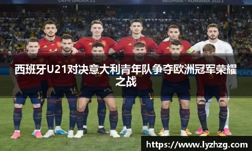 西班牙U21对决意大利青年队争夺欧洲冠军荣耀之战