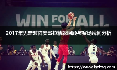 2017年男篮对阵安哥拉精彩回顾与赛场瞬间分析