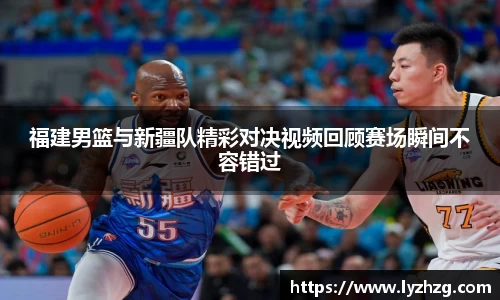 福建男篮与新疆队精彩对决视频回顾赛场瞬间不容错过